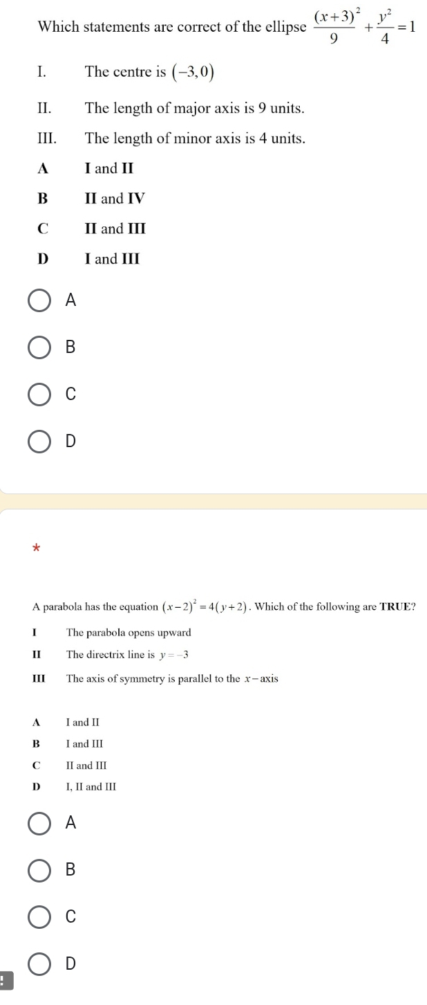 Which statements are correct of the ellipse frac (x+3)^29+ y^2/4 =1
I. The centre is (-3,0)
II. The length of major axis is 9 units.
III. The length of minor axis is 4 units.
A I and II
B£ II and IV
C II and III
D I and III
A
B
C
D
*
A parabola has the equation (x-2)^2=4(y+2). Which of the following are TRUE?
I The parabola opens upward
II The directrix line is y=-3
III The axis of symmetry is parallel to the x —axis
A I and II
B I and III
C II and III
D I, II and III
A
B
C
D