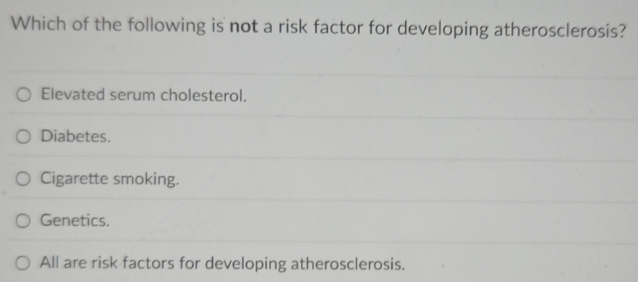 Which of the following is not a risk factor for developing atherosclerosis?
Elevated serum cholesterol.
Diabetes.
Cigarette smoking.
Genetics.
All are risk factors for developing atherosclerosis.