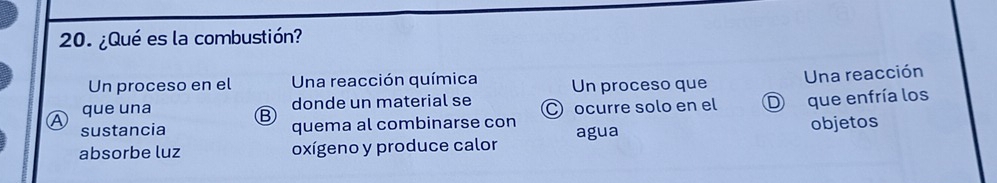 ¿Qué es la combustión?
Un proceso en el Una reacción química Un proceso que
Una reacción
a que una
donde un material se
B C ocurre solo en el D que enfría los
sustancia quema al combinarse con
absorbe luz oxígeno y produce calor agua objetos