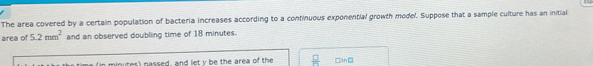 The area covered by a certain population of bacteria increases according to a continuous exponential growth model. Suppose that a sample culture has an initial 
area of 5.2mm^2 and an observed doubling time of 18 minutes. 
minutes) nassed, and let v he the area of the  □ /□   □In□
