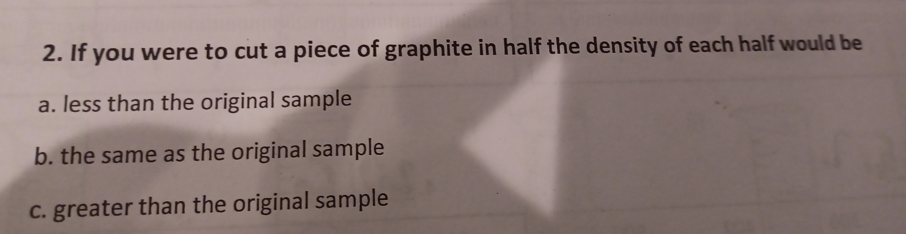 If you were to cut a piece of graphite in half the density of each half would be
a. less than the original sample
b. the same as the original sample
c. greater than the original sample