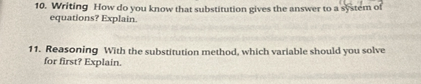 Writing How do you know that substitution gives the answer to a system of 
equations? Explain. 
11. Reasoning With the substitution method, which variable should you solve 
for first? Explain.