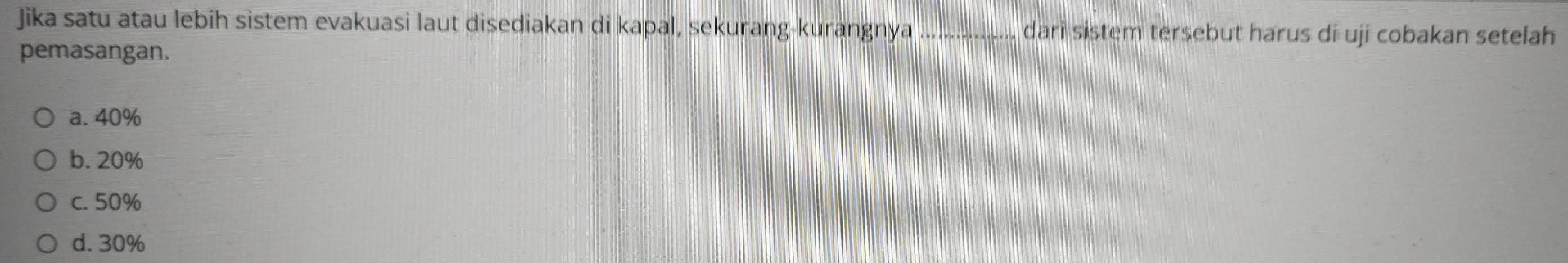 Jika satu atau lebih sistem evakuasi laut disediakan di kapal, sekurang-kurangnya _dari sistem tersebut harus di uji cobakan setelah
pemasangan.
a. 40%
b. 20%
c. 50%
d. 30%