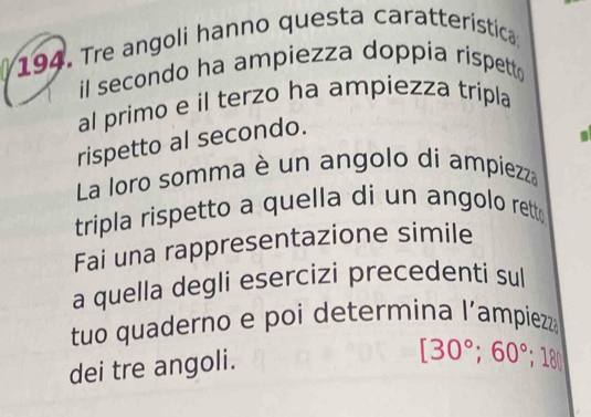 Tre angoli hanno questa caratteristica 
il secondo ha ampiezza doppia rispett 
al primo e il terzo ha ampiezza tripla 
rispetto al secondo. 
La loro somma è un angolo di ampiezza 
tripla rispetto a quella di un angolo rett 
Fai una rappresentazione simile 
a quella degli esercizi precedenti sul 
tuo quaderno e poi determina l’ampiezza 
dei tre angoli.
[30°; 60°; 180