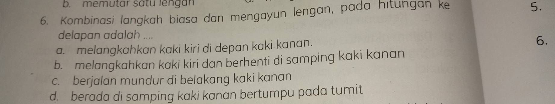 b. memutar satu lengan
6. Kombinasi langkah biasa dan mengayun lengan, pada hıtungan ke
5.
delapan adalah ....
a. melangkahkan kaki kiri di depan kaki kanan.
6.
b. melangkahkan kaki kiri dan berhenti di samping kaki kanan
c. berjalan mundur di belakang kaki kanan
d. berada di samping kaki kanan bertumpu pada tumit