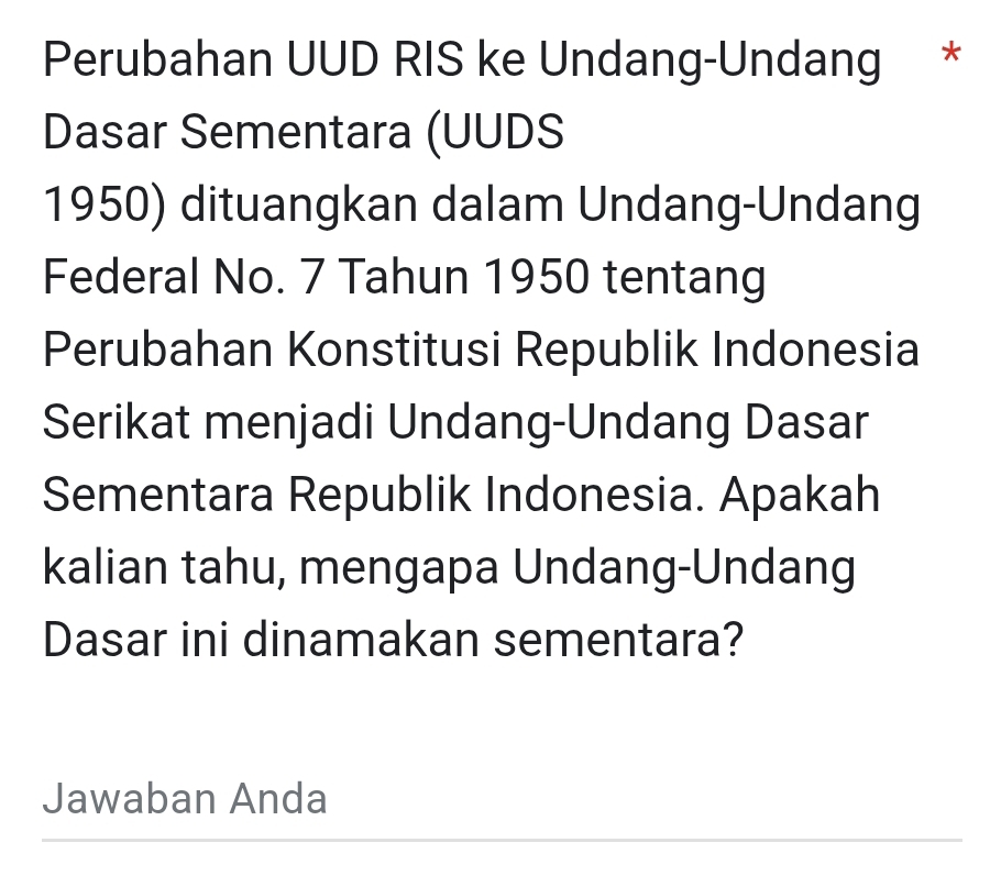 Perubahan UUD RIS ke Undang-Undang * 
Dasar Sementara (UUDS 
1950) dituangkan dalam Undang-Undang 
Federal No. 7 Tahun 1950 tentang 
Perubahan Konstitusi Republik Indonesia 
Serikat menjadi Undang-Undang Dasar 
Sementara Republik Indonesia. Apakah 
kalian tahu, mengapa Undang-Undang 
Dasar ini dinamakan sementara? 
Jawaban Anda