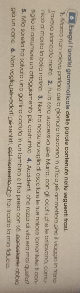 Esegui l'analisi grammaticale delle parole contenute nelle seguenti frasi. 
Marco non voleva parlare della giornata trascorsa in ufficio né ammettere che il viaggio in treno 
I aveva stancato molto. 2. Fu la sera successiva che Marta, con gli occhi che le brillavano, comu- 
nicò al marito la bella notizia. 3. Non ho nessuna voglia di ascoltare le tue noiose lamentele; ti con- 
siglio di assumere un atteggiamento più costruttivo. 4. Accidenti, che razza di vita era mai quella? 
5. Mia sorella ha salvato una gattina caduta in un tombino e l’ha presa con sé, nonostante abbia 
già un cane. 6. Non voglio né vederti né sentirti, dal momento che hai tradito la mia fiducia.