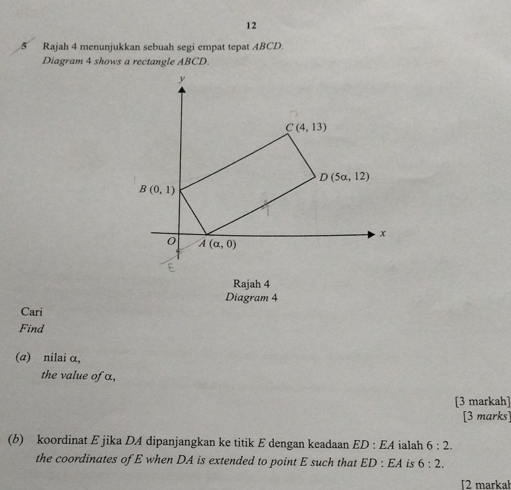 12 
5 Rajah 4 menunjukkan sebuah segi empat tepat ABCD. 
Diagram 4 shows a rectangle ABCD.
y
C(4,13)
D(5a,12)
B(0,1)
x
0 A(alpha ,0)
Rajah 4 
Diagram 4 
Cari 
Find 
(a) nilai α, 
the value of α, 
[3 markah] 
[3 marks] 
(b) koordinat E jika DA dipanjangkan ke titik E dengan keadaan ED:EA ialah 6:2. 
the coordinates of E when DA is extended to point E such that ED:EA is 6:2. 
2 markał