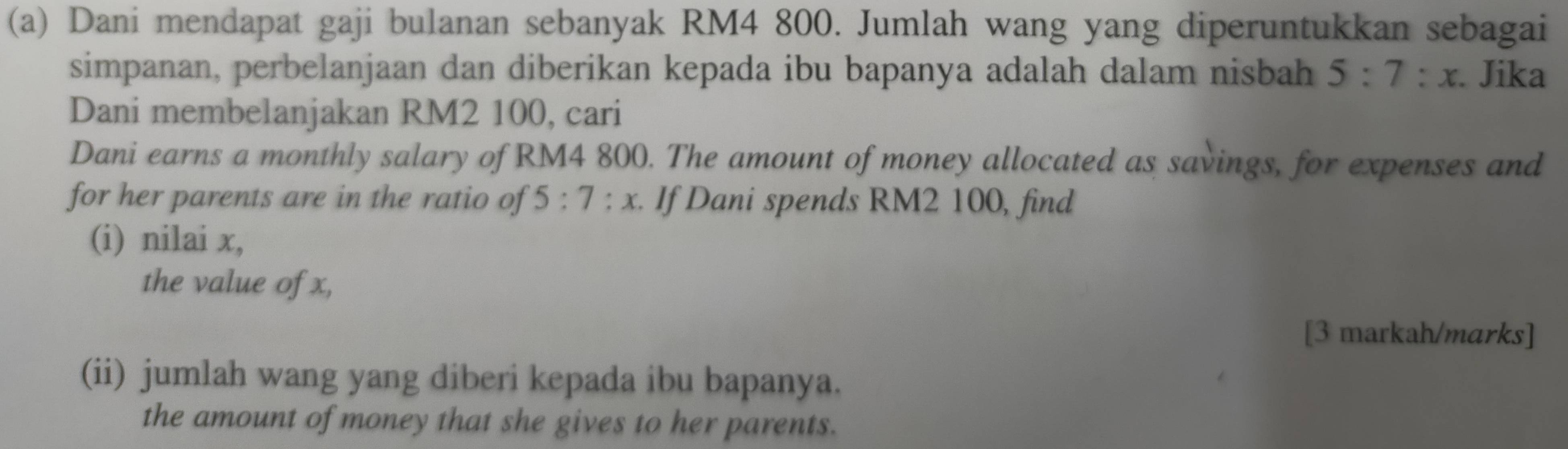 Dani mendapat gaji bulanan sebanyak RM4 800. Jumlah wang yang diperuntukkan sebagai 
simpanan, perbelanjaan dan diberikan kepada ibu bapanya adalah dalam nisbah 5:7:x. Jika 
Dani membelanjakan RM2 100, cari 
Dani earns a monthly salary of RM4 800. The amount of money allocated as savings, for expenses and 
for her parents are in the ratio of 5:7:x. If Dani spends RM2 100, find 
(i) nilai x, 
the value of x, 
[3 markah/marks] 
(ii) jumlah wang yang diberi kepada ibu bapanya. 
the amount of money that she gives to her parents.