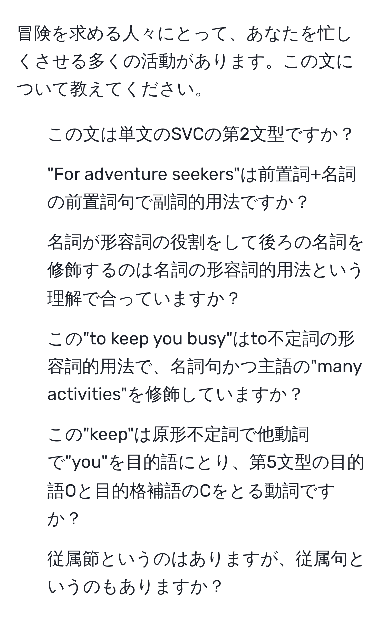 冒険を求める人々にとって、あなたを忙しくさせる多くの活動があります。この文について教えてください。

1. この文は単文のSVCの第2文型ですか？

2. "For adventure seekers"は前置詞+名詞の前置詞句で副詞的用法ですか？

3. 名詞が形容詞の役割をして後ろの名詞を修飾するのは名詞の形容詞的用法という理解で合っていますか？

4. この"to keep you busy"はto不定詞の形容詞的用法で、名詞句かつ主語の"many activities"を修飾していますか？

5. この"keep"は原形不定詞で他動詞で"you"を目的語にとり、第5文型の目的語Oと目的格補語のCをとる動詞ですか？

6. 従属節というのはありますが、従属句というのもありますか？