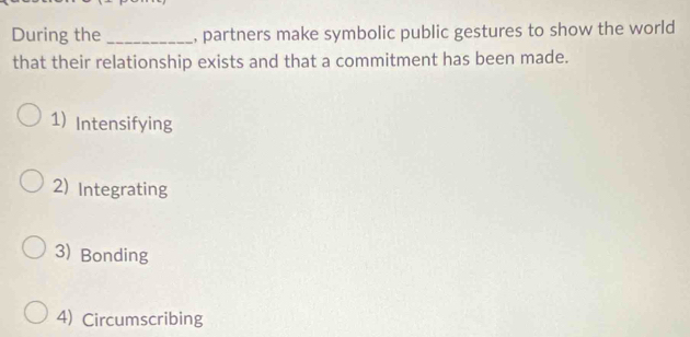 During the _, partners make symbolic public gestures to show the world
that their relationship exists and that a commitment has been made.
1) Intensifying
2) Integrating
3) Bonding
4) Circumscribing