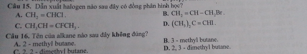 Dẫn xuất halogen nào sau đây có đồng phân hình học?
A. CH_2=CHCl.
B. CH_2=CH-CH_2Br.
C. CH_3CH=CFCH_3.
D. (CH_3)_2C=CHI. 
Câu 16. Tên của alkane nào sau đây không đúng?
A. 2 - methyl butane. B. 3 - methyl butane.
C. 2. 2 - đimethvl butane. D. 2, 3 - đimethyl butane.