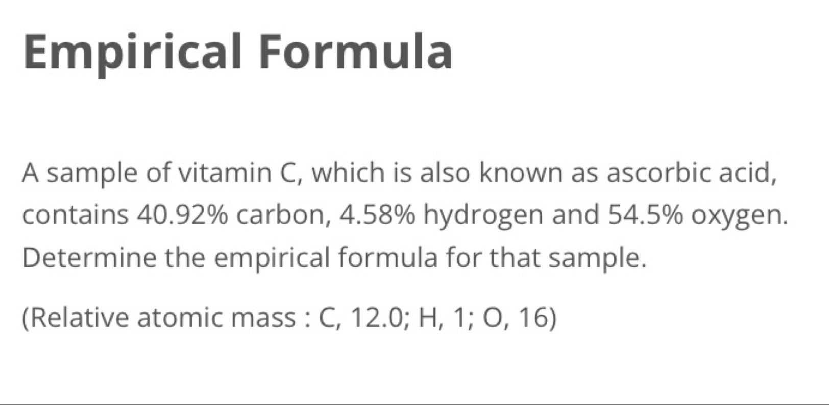 Empirical Formula 
A sample of vitamin C, which is also known as ascorbic acid, 
contains 40.92% carbon, 4.58% hydrogen and 54.5% oxygen. 
Determine the empirical formula for that sample. 
(Relative atomic mass : C, 12.0; H, 1; O, 16)