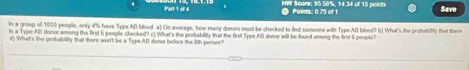 HW Score; 95.58%, 14.34 of 15 points 
Part 1 of 4 Points: 0.75 of 1 Save 
In a group of 1000 people, only 4% have Type AB blood. a) On average, how many donors must be checked to find someone with Type AB blood? b) What's the probabiity that there 
is a Type AB donor among the first 5 people checked? c) What's the probability that the first Type AB donor will be found among the first 6 people? 
d) What's the probability that there won't be a Type AB donor before the 8th person?