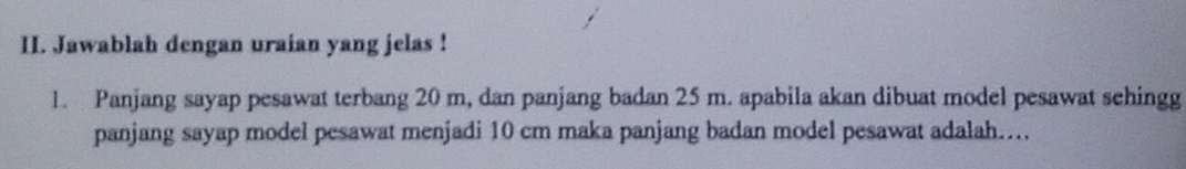 Jawablah dengan uraian yang jelas ! 
1. Panjang sayap pesawat terbang 20 m, dan panjang badan 25 m. apabila akan dibuat model pesawat sehingg 
panjang sayap model pesawat menjadi 10 cm maka panjang badan model pesawat adalah….