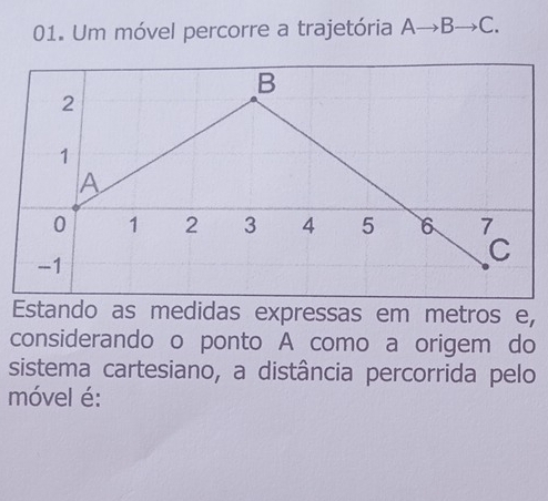 Um móvel percorre a trajetória Ato Bto C. 
Estando as medidas expressas em metros e, 
considerando o ponto A como a origem do 
sistema cartesiano, a distância percorrida pelo 
móvel é: