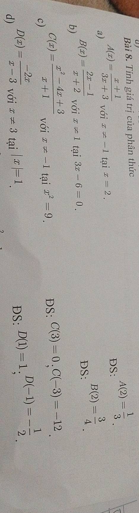 ay 
Bài 8. Tính giá trị của phân thức 
DS:
A(2)= 1/3 
a)
A(x)= (x+1)/3x+3  với x!= -1 tại x=2.
B(2)= 3/4 . 
b) B(x)= (2x-1)/x+2  với x!= 1 tại 3x-6=0. 
DS: 
c) C(x)= (x^2-4x+3)/x+1  với x!= -1 tại x^2=9. 
DS: C(3)=0, C(-3)=-12
d) D(x)= (-2x)/x-3  với x!= 3 tại |x|=1. 
DS: D(1)=1; D(-1)=- 1/2 _ 