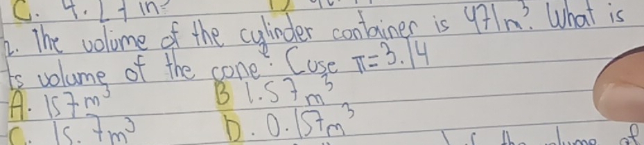 4.1- h?
2. The volome of the cylinder conlainer is 471m^3. What is
ts volume of the cone. Cuse π =3.14
A. 157m^3 B 1.57m^3
C. 15.7m^3 D. 0.157m^3
ot