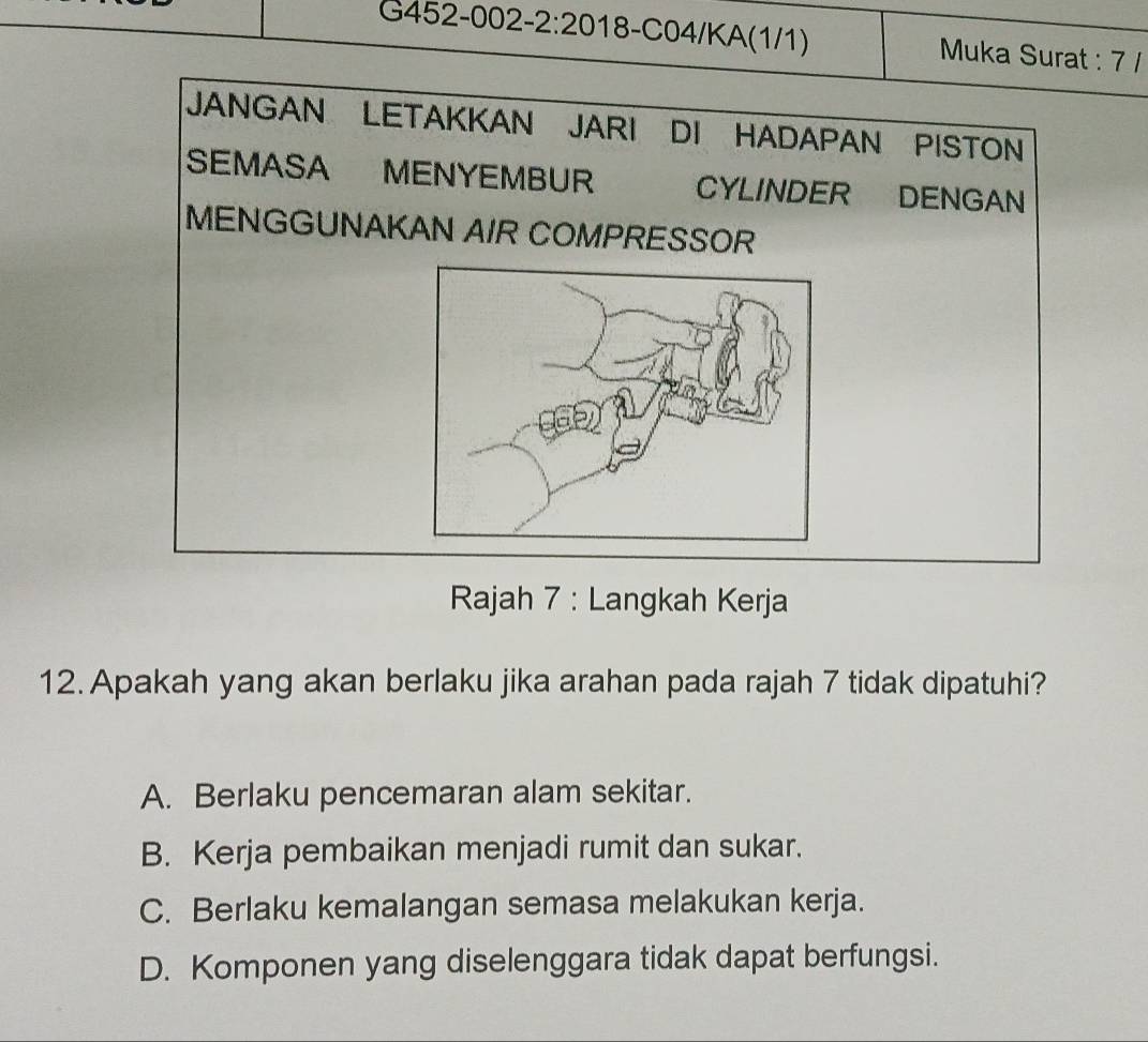 Muka Surat : 7 /
JANGAN LETAKKAN JARI DI HADAPAN PISTON
SEMASA MENYEMBUR CYLINDER DENGAN
MENGGUNAKAN AIR COMPRESSOR
Rajah 7 : Langkah Kerja
12. Apakah yang akan berlaku jika arahan pada rajah 7 tidak dipatuhi?
A. Berlaku pencemaran alam sekitar.
B. Kerja pembaikan menjadi rumit dan sukar.
C. Berlaku kemalangan semasa melakukan kerja.
D. Komponen yang diselenggara tidak dapat berfungsi.