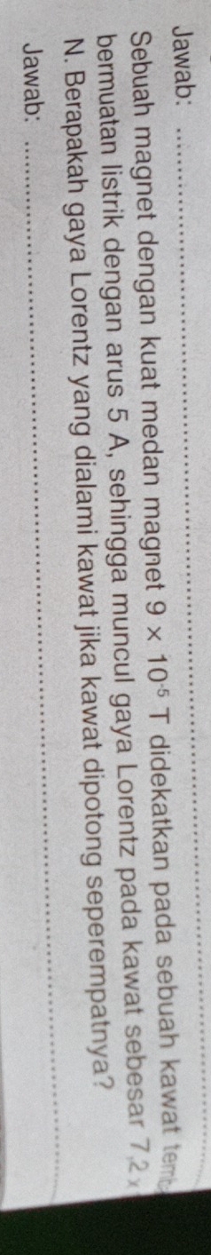 Jawab: 
_ 
Sebuah magnet dengan kuat medan magnet 9* 10^(-5)T didekatkan pada sebuah kawat tem. 
bermuatan listrik dengan arus 5 A, sehingga muncul gaya Lorentz pada kawat sebesar 7.2
N. Berapakah gaya Lorentz yang dialami kawat jika kawat dipotong seperempatnya? 
Jawab: 
_