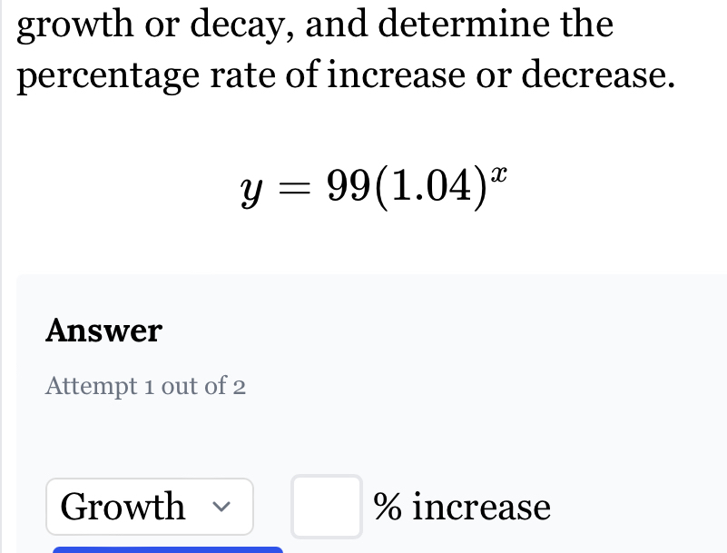 growth or decay, and determine the 
percentage rate of increase or decrease.
y=99(1.04)^x
Answer 
Attempt 1 out of 2 
Growth % increase