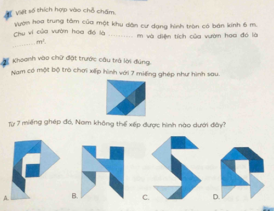 Viết số thích hợp vào chỗ chấm.
Vườn hoa trung tâm của một khu dân cư dạng hình tròn có bán kính 6 m.
Chu vi của vườn hoa đó là _m và diện tích của vườn hoa đó là
_
m^2. 
2 Khoanh vào chữ đặt trước câu trả lời đúng.
Nam có một bộ trò chơi xếp hình với 7 miếng ghép như hình sau.
Từ 7 miếng ghép đó, Nam không thể xếp được hình nào dưới đây?
A.
B.
C.
D.