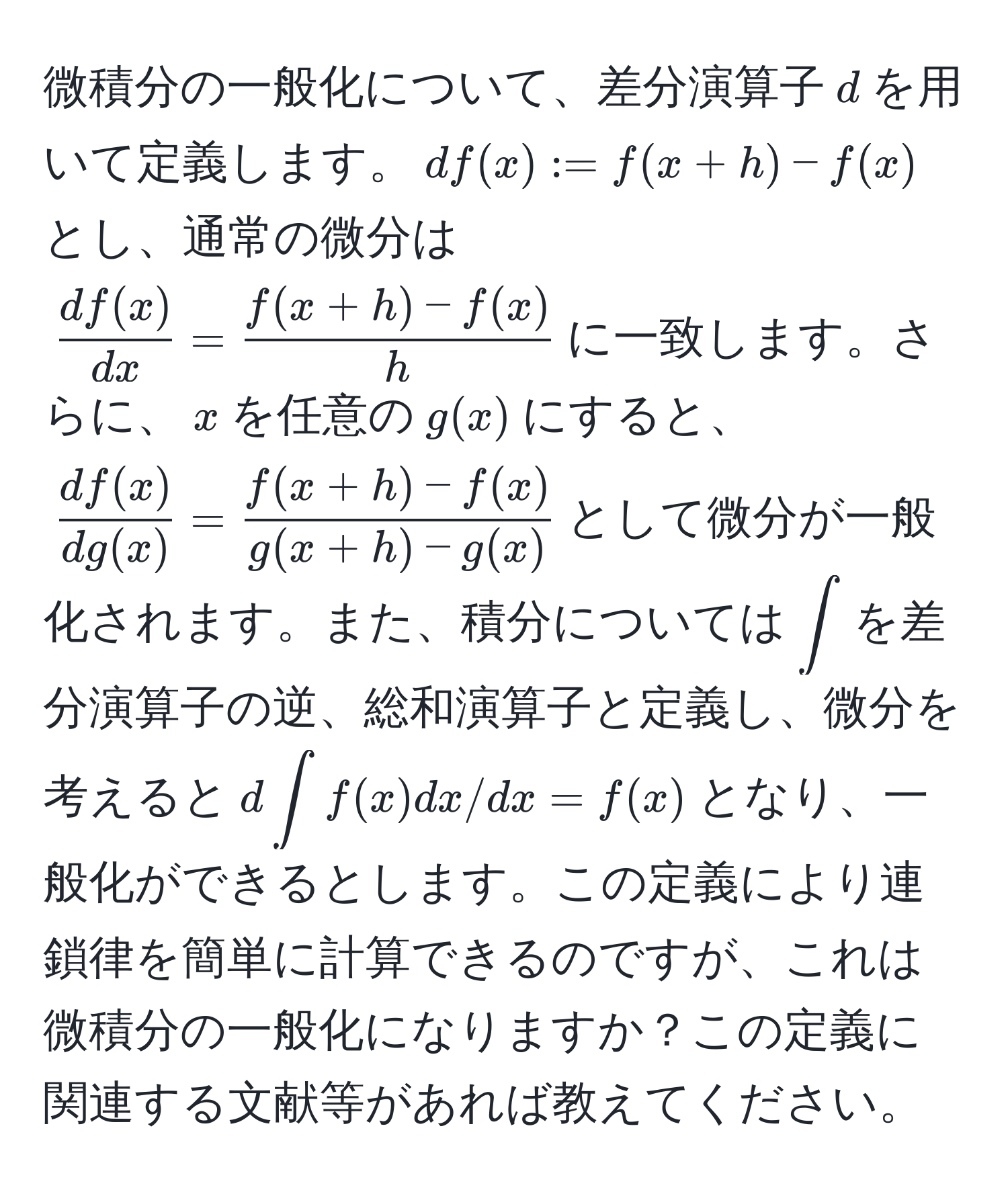 微積分の一般化について、差分演算子$d$を用いて定義します。$df(x) := f(x+h) - f(x)$とし、通常の微分は$ df(x)/dx  =  (f(x+h) - f(x))/h $に一致します。さらに、$x$を任意の$g(x)$にすると、$ df(x)/dg(x)  =  (f(x+h) - f(x))/g(x+h) - g(x) $として微分が一般化されます。また、積分については$∈t$を差分演算子の逆、総和演算子と定義し、微分を考えると$d∈t f(x)dx/dx = f(x)$となり、一般化ができるとします。この定義により連鎖律を簡単に計算できるのですが、これは微積分の一般化になりますか？この定義に関連する文献等があれば教えてください。