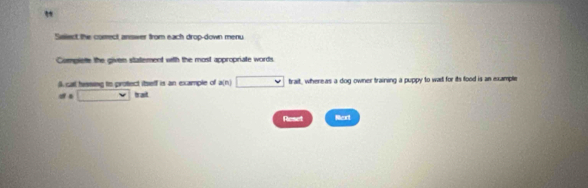 " 
Salect the comect answer from each drop-down menu 
Compiete the given statement with the most appropriate words. 
(), cat hassing to protect itself is an example of a(n)□ ba it whereas a dog owner training a puppy to wail for its food is an example 
ata□ hat 
Reset Next