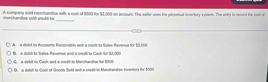 A company sold merchandise with a cost of $500 for $2,000 on account. The seller uses the perpetual inventory system. The entry to record the cost of
merchandise sold would be _.
A. a debit to Accounts Receivable and a credit to Sales Revenue for $2,000
B. a debit to Sales Revenue and a credit to Cash for $2,000
C. a debit to Cash and a credit to Merchandise for $500
D. a debit to Cost of Goods Sold and a credit to Merchandise Inventory for $500