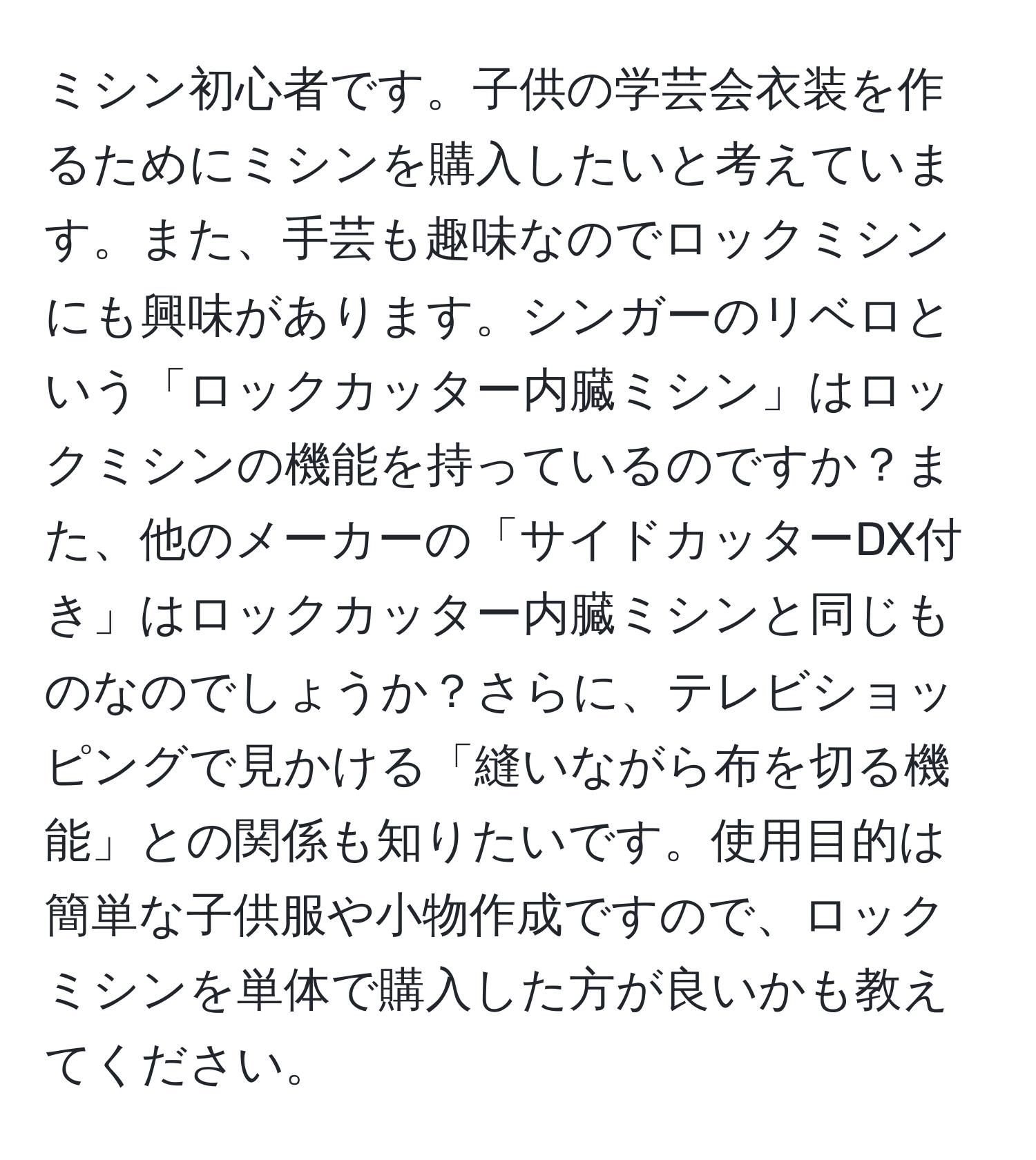 ミシン初心者です。子供の学芸会衣装を作るためにミシンを購入したいと考えています。また、手芸も趣味なのでロックミシンにも興味があります。シンガーのリベロという「ロックカッター内臓ミシン」はロックミシンの機能を持っているのですか？また、他のメーカーの「サイドカッターDX付き」はロックカッター内臓ミシンと同じものなのでしょうか？さらに、テレビショッピングで見かける「縫いながら布を切る機能」との関係も知りたいです。使用目的は簡単な子供服や小物作成ですので、ロックミシンを単体で購入した方が良いかも教えてください。