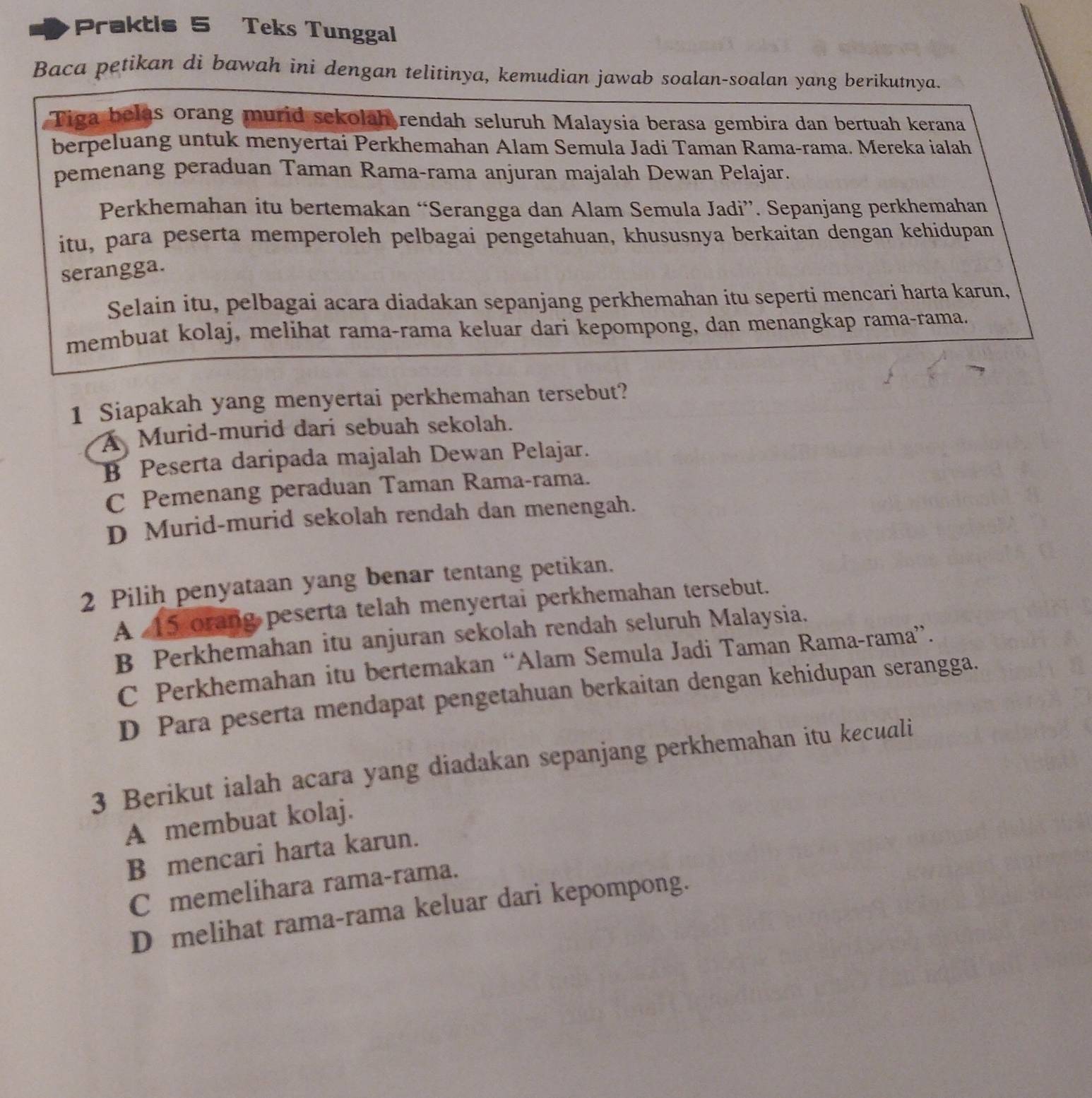 Praktis 5 Teks Tunggal
Baca petikan di bawah ini dengan telitinya, kemudian jawab soalan-soalan yang berikutnya.
Tiga belas orang murid sekolah rendah seluruh Malaysia berasa gembira dan bertuah kerana
berpeluang untuk menyertai Perkhemahan Alam Semula Jadi Taman Rama-rama. Mereka ialah
pemenang peraduan Taman Rama-rama anjuran majalah Dewan Pelajar.
Perkhemahan itu bertemakan “Serangga dan Alam Semula Jadi”. Sepanjang perkhemahan
itu, para peserta memperoleh pelbagai pengetahuan, khususnya berkaitan dengan kehidupan
serangga.
Selain itu, pelbagai acara diadakan sepanjang perkhemahan itu seperti mencari harta karun,
membuat kolaj, melihat rama-rama keluar dari kepompong, dan menangkap rama-rama.
1 Siapakah yang menyertai perkhemahan tersebut?
A Murid-murid dari sebuah sekolah.
B Peserta daripada majalah Dewan Pelajar.
C Pemenang peraduan Taman Rama-rama.
D Murid-murid sekolah rendah dan menengah.
2 Pilih penyataan yang benar tentang petikan.
A 45 orang peserta telah menyertai perkhemahan tersebut.
B Perkhemahan itu anjuran sekolah rendah seluruh Malaysia.
C Perkhemahan itu bertemakan “Alam Semula Jadi Taman Rama-rama”.
D Para peserta mendapat pengetahuan berkaitan dengan kehidupan serangga.
3 Berikut ialah acara yang diadakan sepanjang perkhemahan itu kecuali
A membuat kolaj.
B mencari harta karun.
C memelihara rama-rama.
D melihat rama-rama keluar dari kepompong.