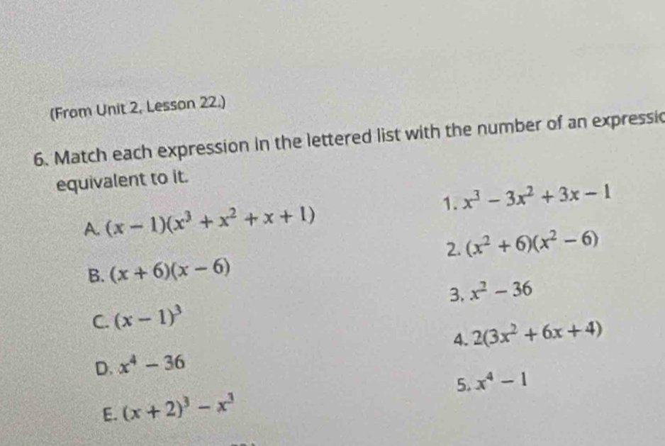 (From Unit 2, Lesson 22.)
6. Match each expression in the lettered list with the number of an expressic
equivalent to it.
1. x^3-3x^2+3x-1
A. (x-1)(x^3+x^2+x+1)
2. (x^2+6)(x^2-6)
B. (x+6)(x-6)
3. x^2-36
C. (x-1)^3
4. 2(3x^2+6x+4)
D. x^4-36
E. (x+2)^3-x^3 5. x^4-1