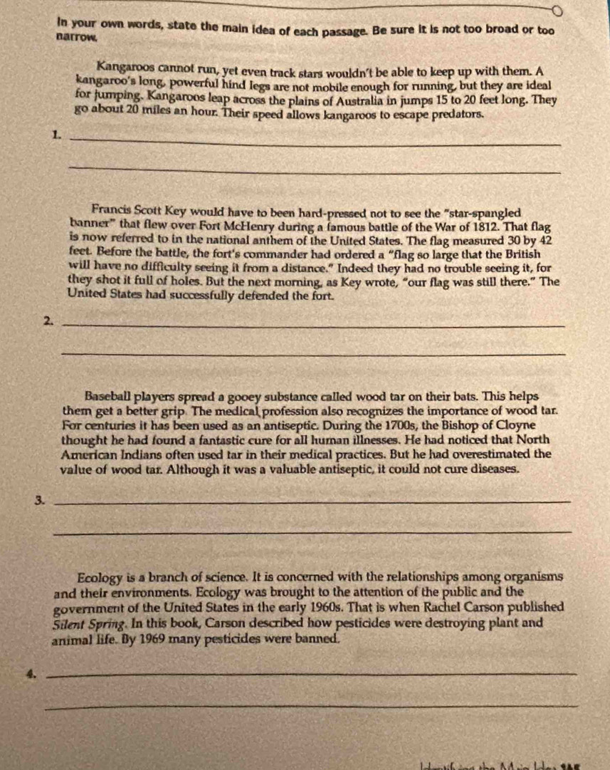 In your own words, state the main idea of each passage. Be sure it is not too broad or too 
narrow, 
Kangaroos cannot run, yet even track stars wouldn't be able to keep up with them. A 
kangaroo's long, powerful hind legs are not mobile enough for running, but they are ideal 
for Jumping. Kangaroos leap across the plains of Australia in jumps 15 to 20 feet long. They 
go about 20 miles an hour. Their speed allows kangaroos to escape predators. 
1. 
_ 
_ 
Francis Scott Key would have to been hard-pressed not to see the "star-spangled 
banner” that flew over Fort McHenry during a famous battle of the War of 1812. That flag 
is now referred to in the national anthem of the United States. The flag measured 30 by 42
feet. Before the battle, the fort's commander had ordered a “flag so large that the British 
will have no difficulty seeing it from a distance." Indeed they had no trouble seeing it, for 
they shot it full of holes. But the next morning, as Key wrote, “our flag was still there.” The 
United States had successfully defended the fort. 
2._ 
_ 
Baseball players spread a gooey substance called wood tar on their bats. This helps 
them get a better grip. The medical profession also recognizes the importance of wood tar. 
For centuries it has been used as an antiseptic. During the 1700s, the Bishop of Cloyne 
thought he had found a fantastic cure for all human illnesses. He had noticed that North 
American Indians often used tar in their medical practices. But he had overestimated the 
value of wood tar. Although it was a valuable antiseptic, it could not cure diseases. 
3._ 
_ 
Ecology is a branch of science. It is concerned with the relationships among organisms 
and their environments. Ecology was brought to the attention of the public and the 
government of the United States in the early 1960s. That is when Rachel Carson published 
Silent Spring. In this book, Carson described how pesticides were destroying plant and 
animal life. By 1969 many pesticides were banned. 
4._ 
_