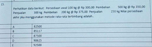 Perhatikan data berikut: Persediaan awal 100 kg @ Rp 300,00 Pembelian 500 kg @ Rp 350,00
Penjualan 300 kg Pembelian 200 kg @ Rp 375,00 Penjualan 250 kg Nilai persediaan
akhir jika menggunakan metode rata-rata tertimbang adalah..
A 82500
B 85117
C 87500
D 90625
E 92500