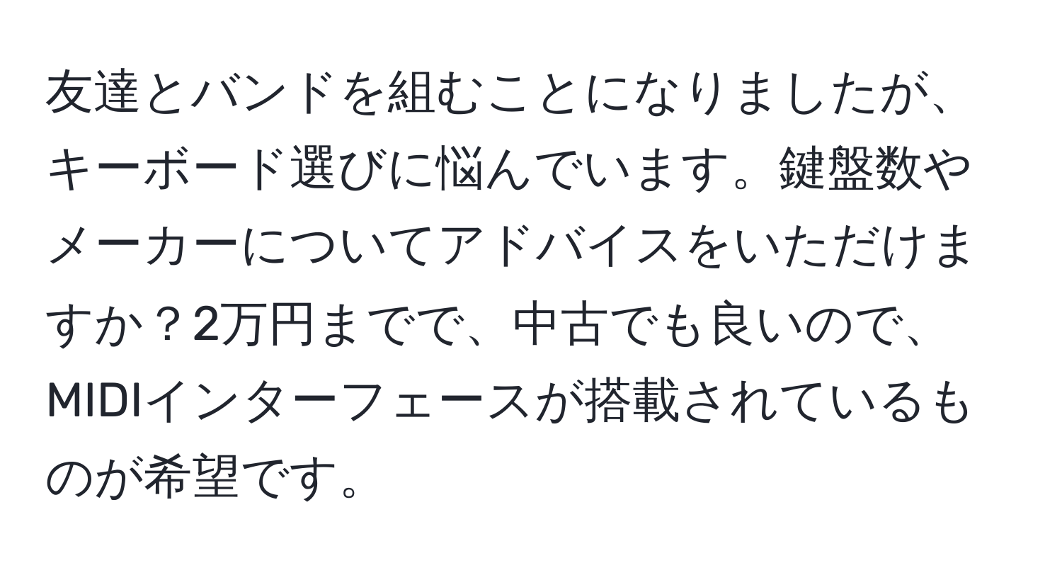 友達とバンドを組むことになりましたが、キーボード選びに悩んでいます。鍵盤数やメーカーについてアドバイスをいただけますか？2万円までで、中古でも良いので、MIDIインターフェースが搭載されているものが希望です。