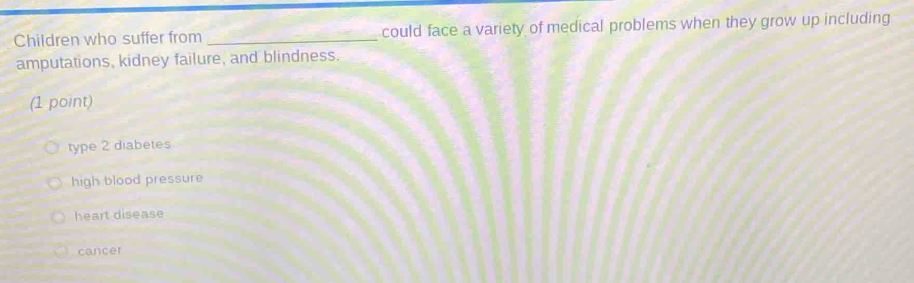 Children who suffer from _could face a variety of medical problems when they grow up including
amputations, kidney failure, and blindness.
(1 point)
type 2 diabetes
high blood pressure
heart disease
cancer