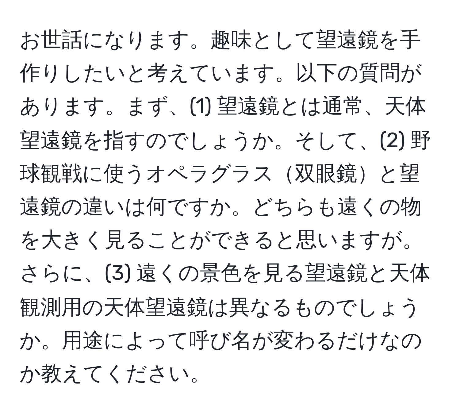 お世話になります。趣味として望遠鏡を手作りしたいと考えています。以下の質問があります。まず、(1) 望遠鏡とは通常、天体望遠鏡を指すのでしょうか。そして、(2) 野球観戦に使うオペラグラス双眼鏡と望遠鏡の違いは何ですか。どちらも遠くの物を大きく見ることができると思いますが。さらに、(3) 遠くの景色を見る望遠鏡と天体観測用の天体望遠鏡は異なるものでしょうか。用途によって呼び名が変わるだけなのか教えてください。