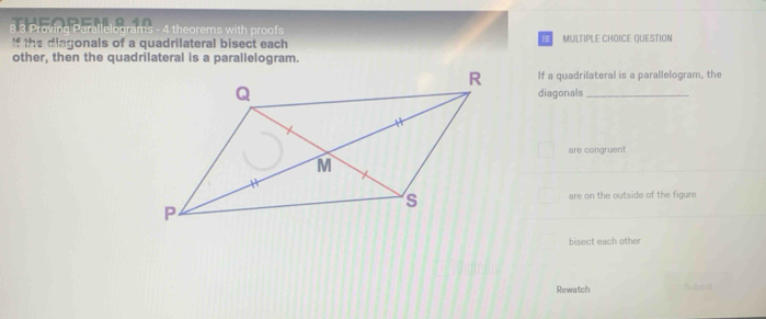 Prov a 4 theorems with proofs 
If the diagonals of a quadrilateral bisect each MULTIPLE CHOICE QUESTION 
other, then the quadrilateral is a parallelogram. 
If a quadrilateral is a parallelogram, the 
diagonals_ 
are congruent 
are on the outside of the figure 
bisect each other 
Rewatch Submd