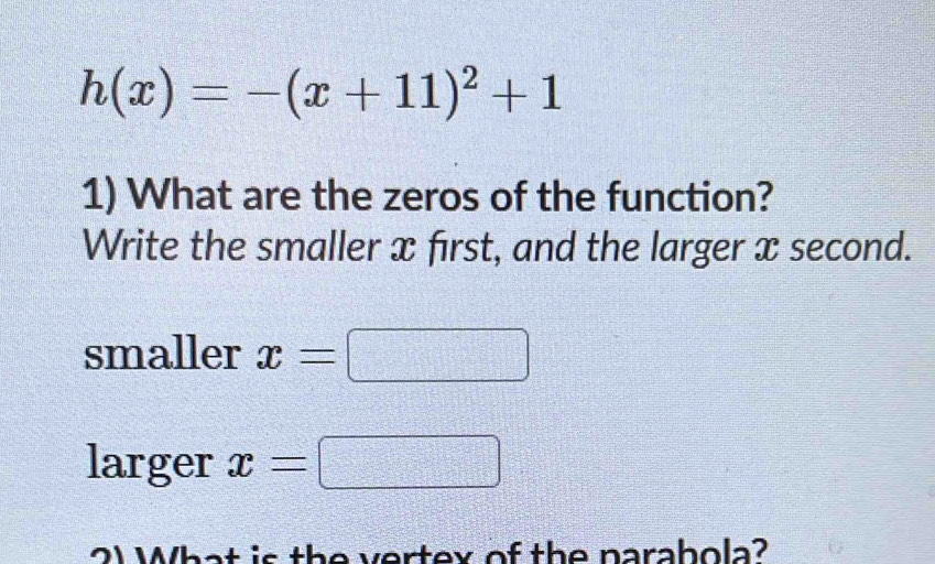 h(x)=-(x+11)^2+1
1) What are the zeros of the function? 
Write the smaller x first, and the larger x second. 
smaller x=
larger x=
2) What is the vertex of the narahola?