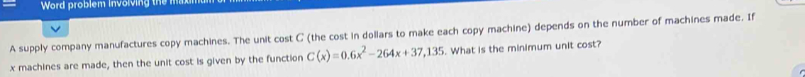 Word problem involving the 
A supply company manufactures copy machines. The unit cost C (the cost in dollars to make each copy machine) depends on the number of machines made. If
x machines are made, then the unit cost is given by the function C(x)=0.6x^2-264x+37,135. What is the minimum unit cost?