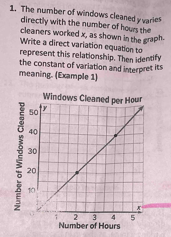 The number of windows cleaned y varies 
directly with the number of hours the 
cleaners worked x, as shown in the graph. 
Write a direct variation equation to 
represent this relationship. Then identify 
the constant of variation and interpret its 
meaning. (Example 1) 
Number of Hours