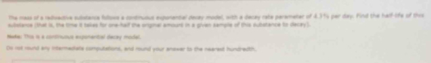 The mass of a reduective sulistanca follows a continuous exponantial decay model, with a decay rabe perameter of 4.3%4 per day. Find the half-life of this 
subslance (that is, the tme it takes for one-hailf the orgnal amourt in a givien samgle of this substance to decay). 
Nede: Ths is a consiriuous exponential decay model. 
Do not mund any internediate computations, and round your anower to the nearest hundredth,