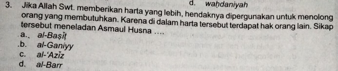 d. waḥdaniyah
3. Jika Allah Swt. memberikan harta yang lebih, hendaknya dipergunakan untuk menolong
orang yang membutuhkan. Karena di dalam harta tersebut terdapat hak orang lain. Sikap
tersebut meneladan Asmaul Husna ....
a. al-Başiṭ.b. al-Ganiyy
c. al-'Aziz
d. al-Barr