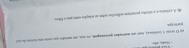 - Nada, não.
e) O texto 1 (crônica), tem um narrador personagem, ou seja, um narrador que conta uma história da qual
participa.
d) A crônica e a tirinha permitem reflexões sobre as relações entre pais e filhos.