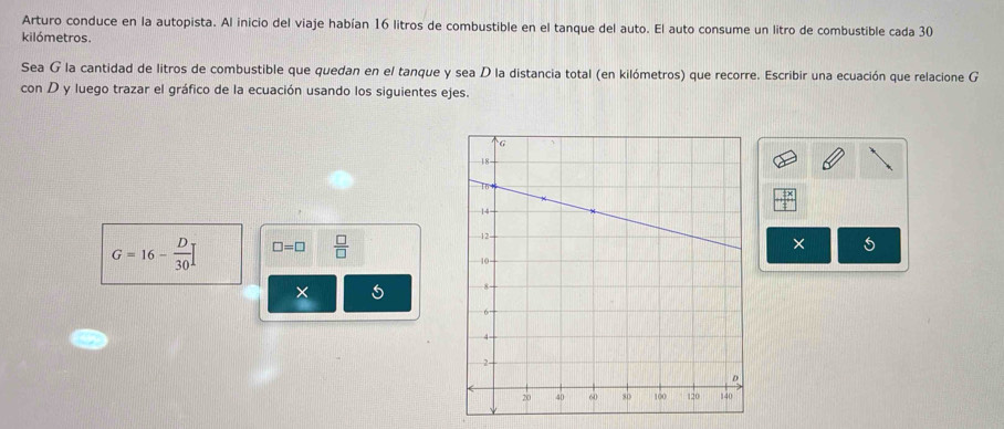 Arturo conduce en la autopista. Al inicio del viaje habían 16 litros de combustible en el tanque del auto. El auto consume un litro de combustible cada 30
kilómetros. 
Sea G la cantidad de litros de combustible que quedan en el tanque y sea D la distancia total (en kilómetros) que recorre. Escribir una ecuación que relacione G 
con D y luego trazar el gráfico de la ecuación usando los siguientes ejes.
G=16- D/30  □ =□  □ /□  
× 
×