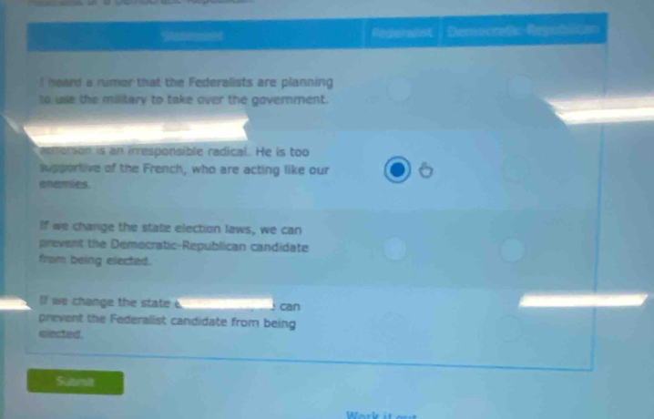SAnmermnet Redairalst Dereo cradic Regafliton 
I heard a rumer that the Federalists are planning 
to use the military to take over the government. 
aenerson is an irresponsible radical. He is too 
supportive of the French, who are acting like our 
enemies 
If we change the state election laws, we can 
prevent the Democratic-Republican candidate 
fram being elected. 
If we change the state e can 
prevent the Federalist candidate from being 
elected. 
Submit 
Work