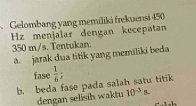 Gelombang yang memiliki frekuensi 450
Hz menjalar dengan kecepatan
350 m/s. Tentukan: 
a. jarak dua titik yang memiliki beda 
fase  1/6 . 
b. beda fase pada salah satu titik 
dengan selisih waktu 10^(-3)s.