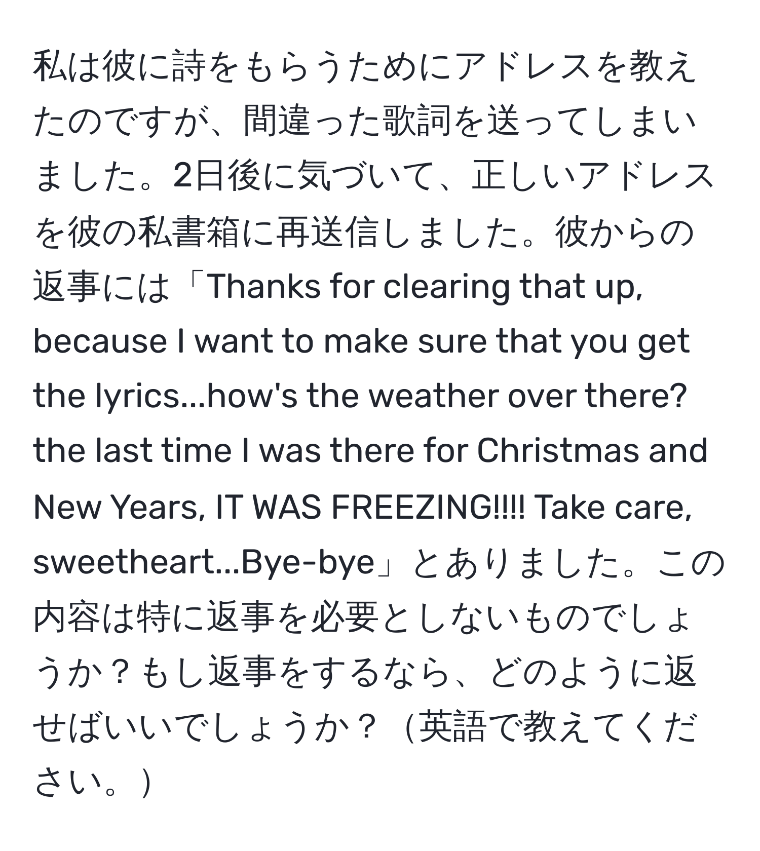 私は彼に詩をもらうためにアドレスを教えたのですが、間違った歌詞を送ってしまいました。2日後に気づいて、正しいアドレスを彼の私書箱に再送信しました。彼からの返事には「Thanks for clearing that up, because I want to make sure that you get the lyrics...how's the weather over there? the last time I was there for Christmas and New Years, IT WAS FREEZING!!!! Take care, sweetheart...Bye-bye」とありました。この内容は特に返事を必要としないものでしょうか？もし返事をするなら、どのように返せばいいでしょうか？英語で教えてください。