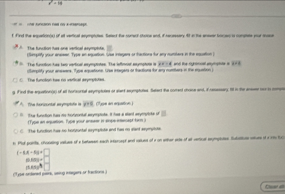 x'= 10
Lhe juncsón nas ne M intercept 
f. Find the equetion(s) of all vertical ssymptutes. Select the correct choice and, if necessery, fl in the enever boxies) to complete your shase 
The function has one vertical asymptote. 
(Simplify your answer Type an equation. Use integers or tractions for any nursters in the equation ) 
The funstion has two vertical asymptotes. The leftmost asymptote is x=-4 and the rightmest asymptute is x=6
(Simplify your answers. Type equations. Use integers or fractions for any numbers in the equation) 
C. The function has no vertical asymptotes. 
g. Pind the equation(s) of all hortzontal ssymptotes or stant asymptotes. Setect the correct choice and, if nesessary Iill in the ansver baz to compa 
The korizontal ssymptote is y=6 (Type an squation.) 
9. The function has no horizontal asymplote. It has a slant asymplote of 
(Type an equation. Type your anawer in slope-intercept form.) 
C. The function has no horzental asymptote and has no stant asymplote. 
h. Plol poirits, choosing values of a between each intercept and values of x on wither side of all vertical asymptotes. Subattute viues of Knte tic
(-6.f(-5))=□
(0.f(0))=□
(5.f(5))^-□
(Type ordered paars, ssing intagers or tractions.) 
Gar e