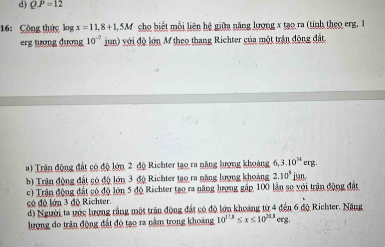 d) Q.P=12
16: Cộng thức log x=11,8+1,5M cho biết mối liên hệ giữa năng lượng x tạo ra (tính theo erg, 1
erg tượng đượng 10^(-7) jun) với độ lớn M theo thang Richter của một trận động đất.
a) Trận động đất có độ lớn 2 độ Richter tạo ra năng lượng khoảng 6,3.10^(34) erg.
b) Trận động đất có độ lớn 3 độ Richter tạo ra năng lượng khoảng 2.10^9 jun
c) Trận động đất có độ lớn 5 độ Richter tạo ra năng lượng gấp 100 lần sọ với trận động đất
có độ lớn 3 độ Richter.
d) Người ta ước lượng rằng một trận động đất có độ lớn khoảng từ 4 đến 6 độ Richter. Năng
lượng do trận động đất đó tạo ra nằm trong khoảng 10^(17.8)≤ x≤ 10^(20,8)erg.